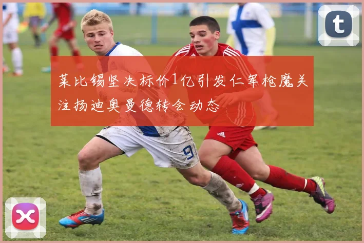 莱比锡坚决标价1亿引发仁军枪魔关注扬迪奥曼德转会动态