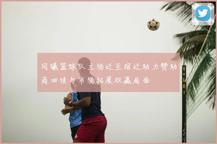 同曦篮球队主场迁至宿迁助力赞助商回馈与市场拓展双赢局面