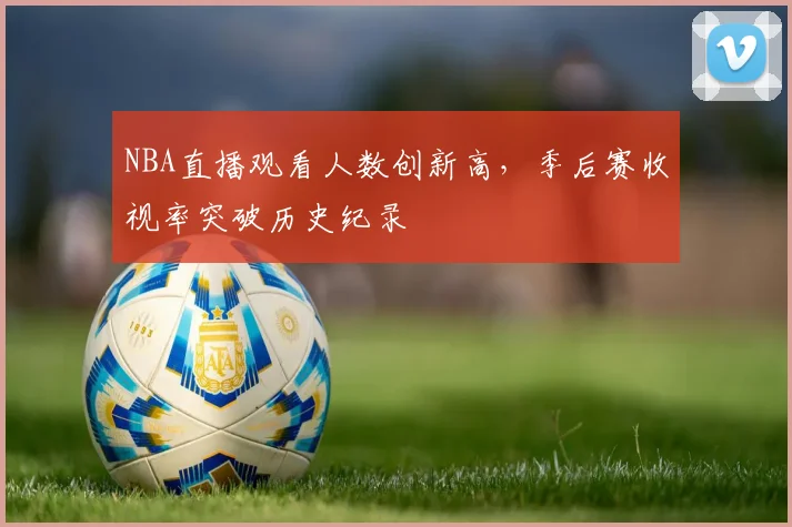 NBA直播观看人数创新高,季后赛收视率突破历史纪录