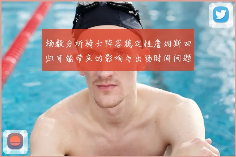 杨毅分析骑士阵容稳定性詹姆斯回归可能带来的影响与出场时间问题