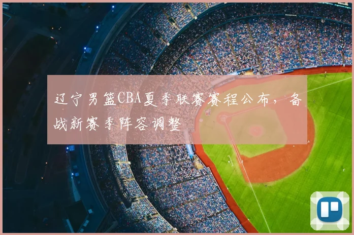 辽宁男篮CBA夏季联赛赛程公布,备战新赛季阵容调整