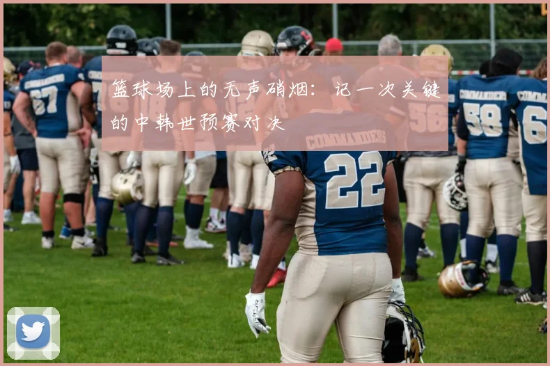 篮球场上的无声硝烟：记一次关键的中韩世预赛对决