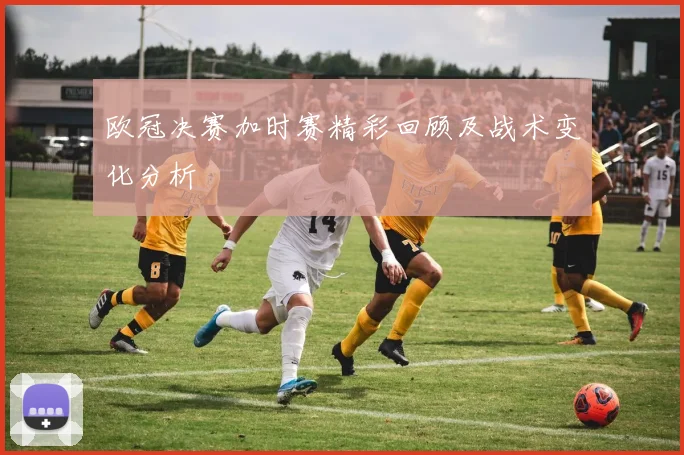 欧冠决赛加时赛精彩回顾及战术变化分析