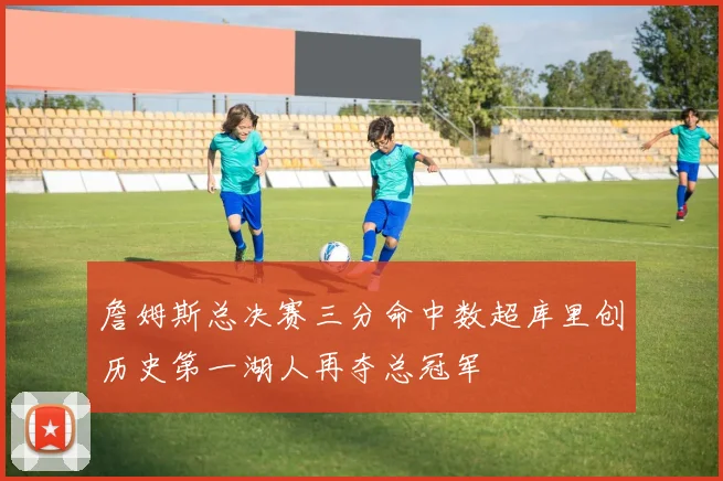 詹姆斯总决赛三分命中数超库里创历史第一湖人再夺总冠军