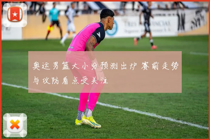 奥运男篮大小分预测出炉 赛前走势与攻防看点受关注