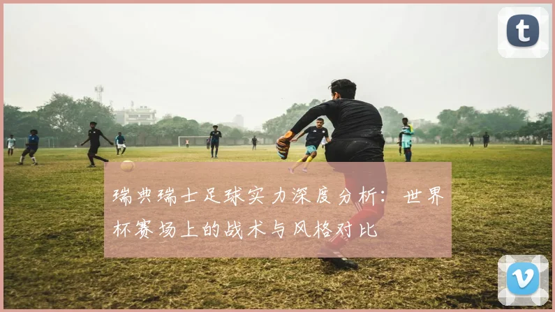 瑞典瑞士足球实力深度分析：世界杯赛场上的战术与风格对比
