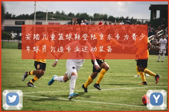 安踏儿童篮球鞋登陆京东专为青少年球员打造专业运动装备