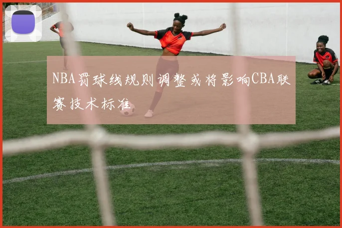 NBA罚球线规则调整或将影响CBA联赛技术标准