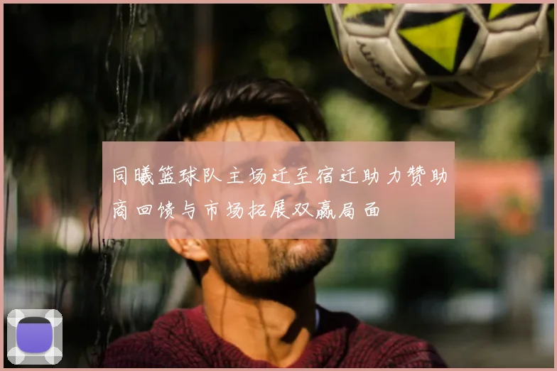 同曦篮球队主场迁至宿迁助力赞助商回馈与市场拓展双赢局面