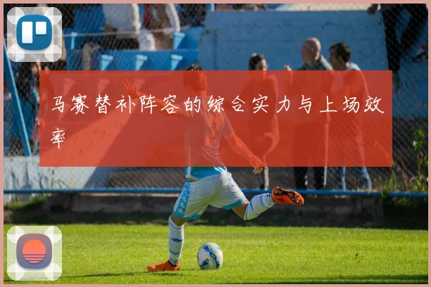 马赛替补阵容的综合实力与上场效率