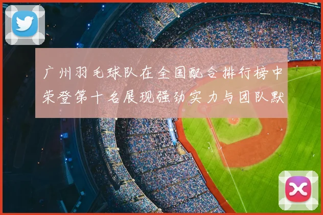 广州羽毛球队在全国配合排行榜中荣登第十名展现强劲实力与团队默契