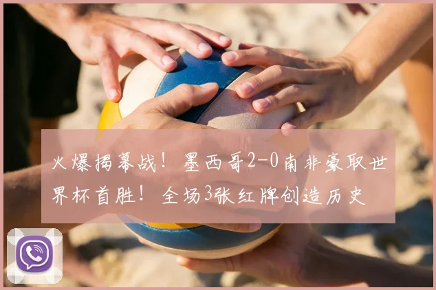 火爆揭幕战！墨西哥2-0南非豪取世界杯首胜！全场3张红牌创造历史