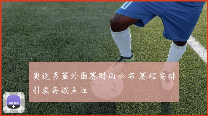 奥运男篮外围赛时间公布 赛程安排引发备战关注