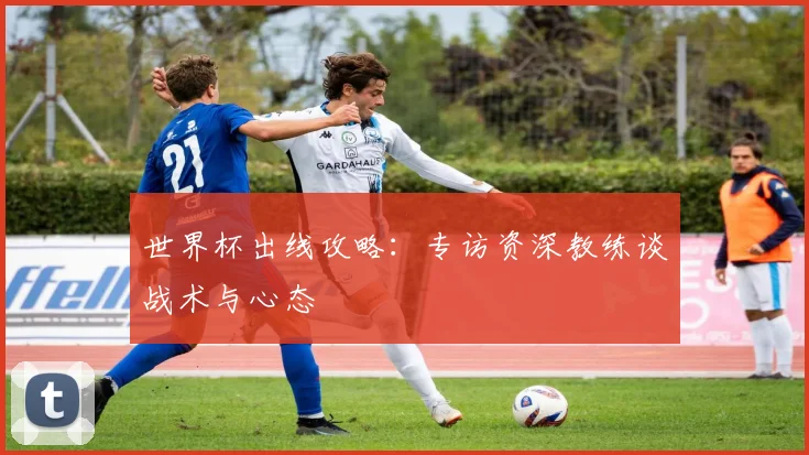 世界杯出线攻略:专访资深教练谈战术与心态