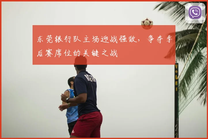 东莞银行队主场迎战强敌,争夺季后赛席位的关键之战