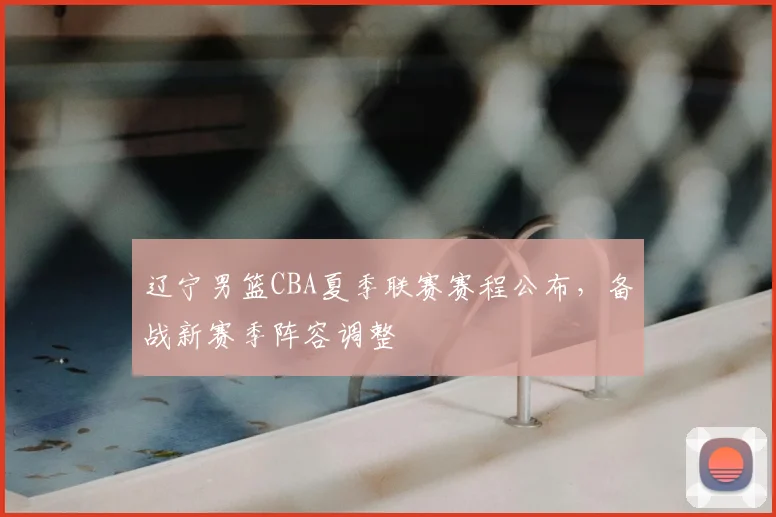 辽宁男篮CBA夏季联赛赛程公布，备战新赛季阵容调整