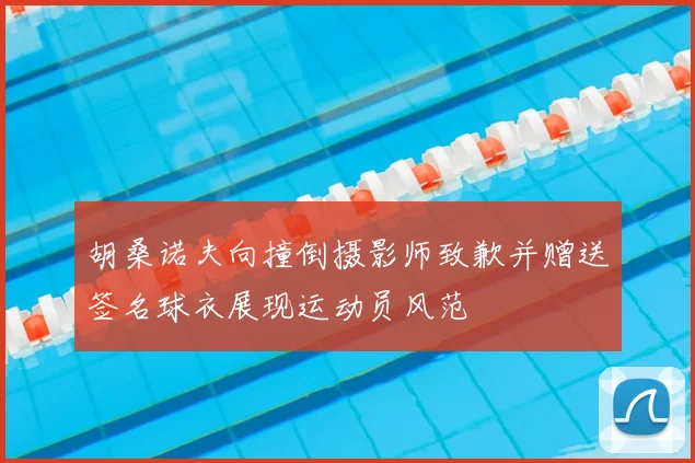 胡桑诺夫向撞倒摄影师致歉并赠送签名球衣展现运动员风范