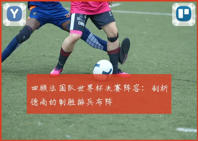 回顾法国队世界杯决赛阵容:剖析德尚的制胜排兵布阵