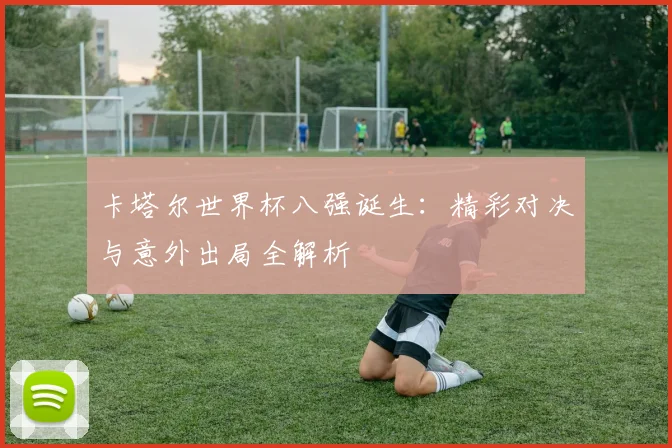 卡塔尔世界杯八强诞生:精彩对决与意外出局全解析