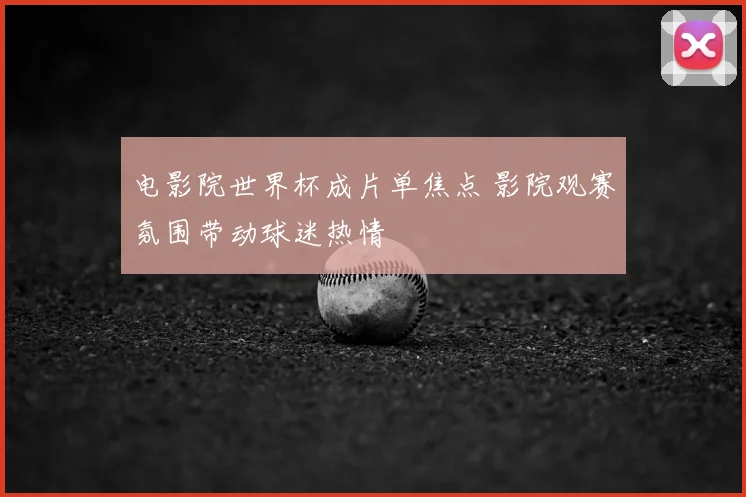 电影院世界杯成片单焦点 影院观赛氛围带动球迷热情