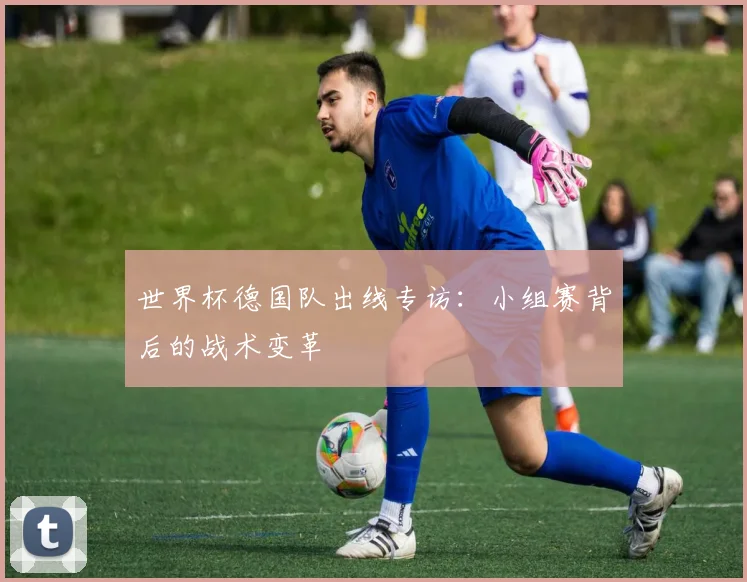 世界杯德国队出线专访:小组赛背后的战术变革