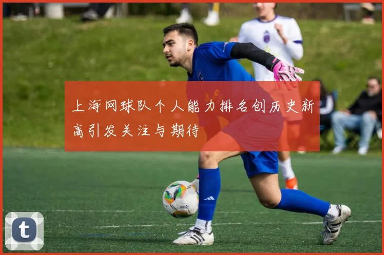 上海网球队个人能力排名创历史新高引发关注与期待
