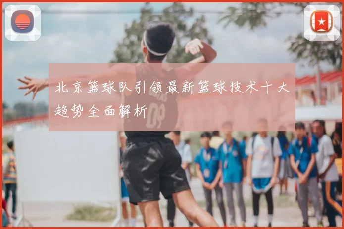 北京篮球队引领最新篮球技术十大趋势全面解析