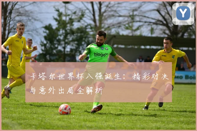 卡塔尔世界杯八强诞生：精彩对决与意外出局全解析