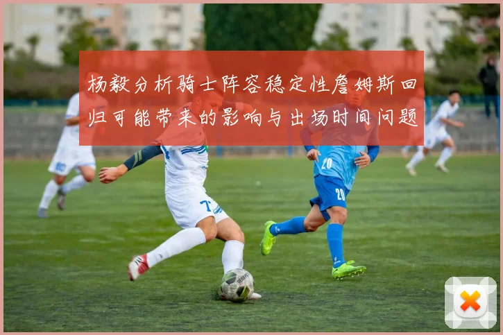 杨毅分析骑士阵容稳定性詹姆斯回归可能带来的影响与出场时间问题
