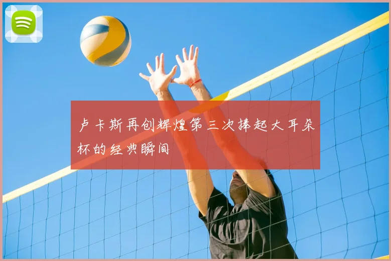 卢卡斯再创辉煌第三次捧起大耳朵杯的经典瞬间