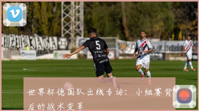 世界杯德国队出线专访:小组赛背后的战术变革