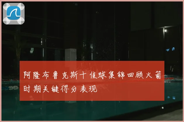 阿隆布鲁克斯十佳球集锦回顾火箭时期关键得分表现