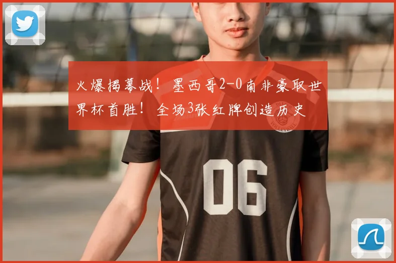火爆揭幕战!墨西哥2-0南非豪取世界杯首胜!全场3张红牌创造历史