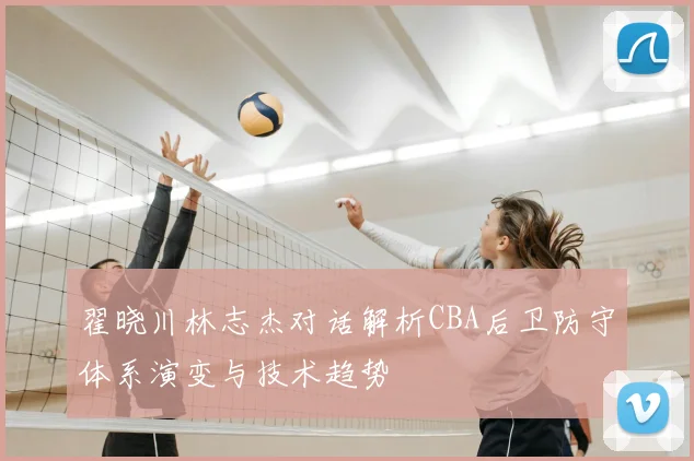 翟晓川林志杰对话解析CBA后卫防守体系演变与技术趋势