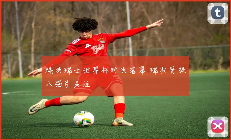 瑞典瑞士世界杯对决落幕 瑞典晋级八强引关注