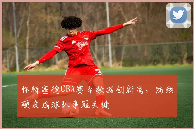 怀特塞德CBA赛季数据创新高，防线硬度成球队争冠关键