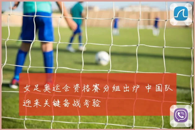 女足奥运会资格赛分组出炉 中国队迎来关键备战考验