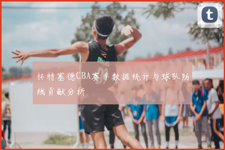 怀特塞德CBA赛季数据统计与球队防线贡献分析