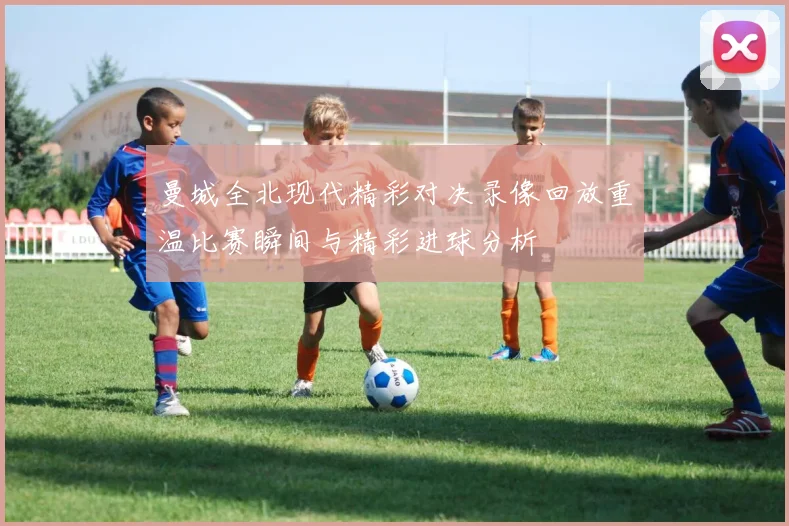 曼城全北现代精彩对决录像回放重温比赛瞬间与精彩进球分析