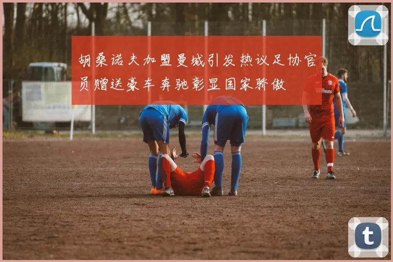 胡桑诺夫加盟曼城引发热议足协官员赠送豪车奔驰彰显国家骄傲