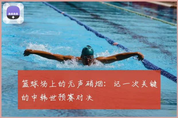 篮球场上的无声硝烟：记一次关键的中韩世预赛对决
