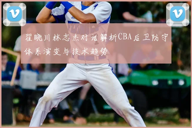 翟晓川林志杰对话解析CBA后卫防守体系演变与技术趋势