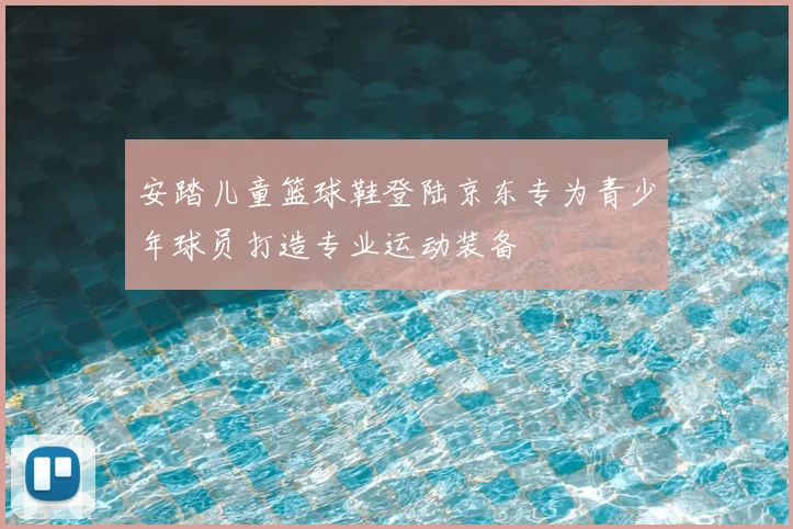 安踏儿童篮球鞋登陆京东专为青少年球员打造专业运动装备