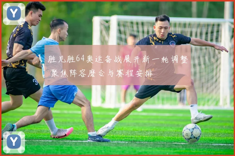 胜见胜64奥运备战展开新一轮调整 聚焦阵容磨合与赛程安排