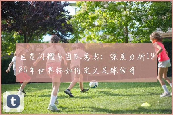 巨星闪耀与团队意志:深度分析1986年世界杯如何定义足球传奇