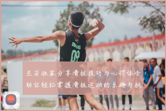 王芳独家分享滑板技巧与心得体会助你轻松掌握滑板运动的乐趣与挑战