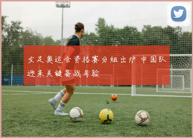 女足奥运会资格赛分组出炉 中国队迎来关键备战考验