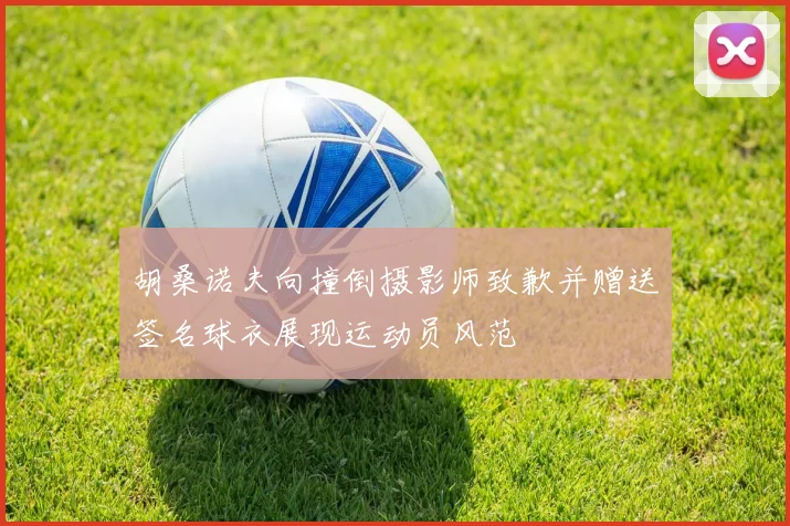 胡桑诺夫向撞倒摄影师致歉并赠送签名球衣展现运动员风范