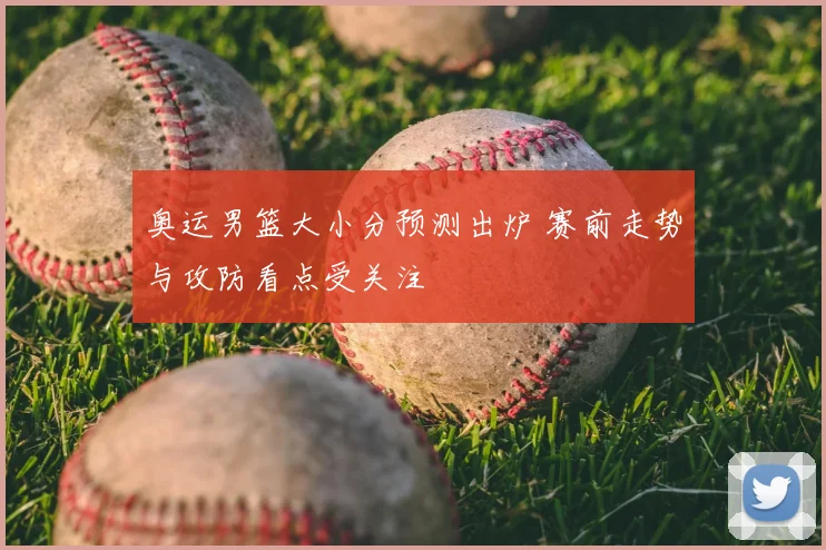 奥运男篮大小分预测出炉 赛前走势与攻防看点受关注